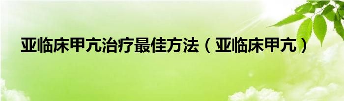 亚临床甲亢治疗最佳方法（亚临床甲亢）