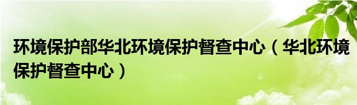 环境保护部华北环境保护督查中心（华北环境保护督查中心）